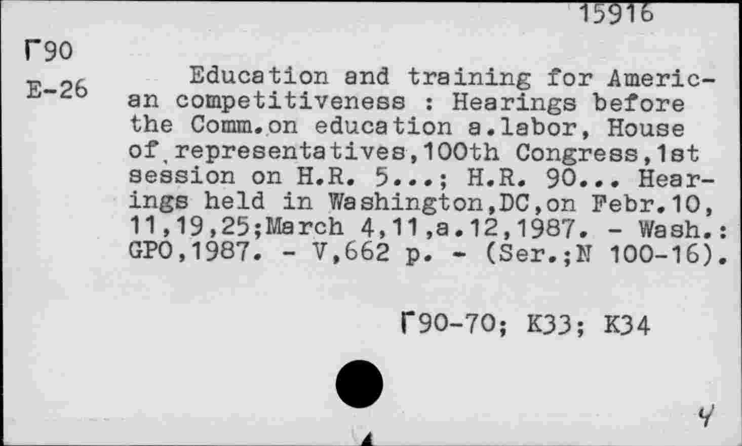 ﻿wrr
F90
_	Education and training for Americ-
an competitiveness : Hearings before the Comm.on education a.labor, House of,representatives,1OOth Congress,1st session on H.R. 5...; H.R. 90... Hearings held in Washington,DC,on Febr.10, 11,19,25;March 4,11,a.12,1987. - Wash. GP0,1987. - V.662 p. - (Ser.;M 100-16)
f90-70; K33; K34